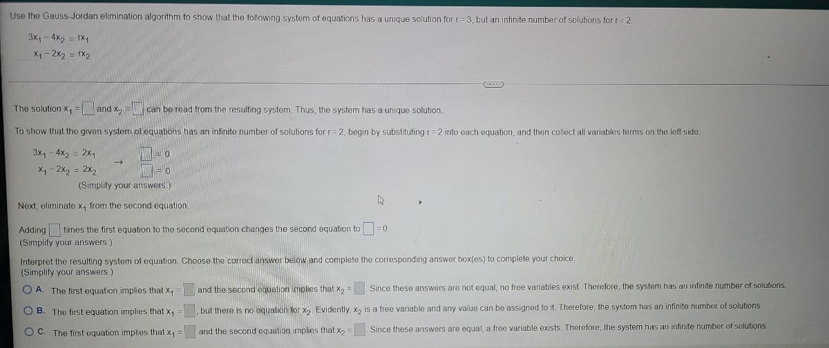 Use the Gauss-Jordan elimination algorithm to show that the following system of equations has a unique solution forr=3, but an infinite number of solutions for r= 2.
3x,- 4X2 = X1
X1-2x2 = rX2
The solution x, = and x, F can be read from the resulting system. Thus, the system has a unique solution.
X1
To show that the given system of equations has an infinite number of solutions for r= 2, begin by substituting r=2 into each equation, and then collect all variables terms on the left side
3x, - 4x2
2x,
X1 - 2x, = 2x,
(Simplify your answers.)
Next, eliminate x, from the second equation.
Adding times the first equation to the second equation changes the second equation to
(Simplify your answers.)
Interpret the resulting system of equation. Choose the correct answer below and complete the corresponding answer box(es) to complete your choice.
(Simplify your answers.)
O A. The first equation implies that X,
and the second equation implies that X2 =
Since these answers are not equal, no free variables exist. Therefore, the system has an infinite number of solutions.
O B. The first equation implies that x1
but there is no equation for x, Evidently, x2 is a free variable and any value can be assigned to it. Therefore, the system has an infinite number of solutions.
O C. The first equation implies that x1
and the second equation implies that x,
Since these answers are equal, a free variable exists. Therefore, the system has an infinite number of solutions.
