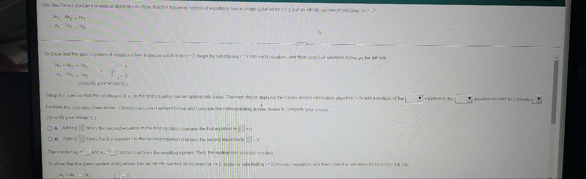 Usc tle GRUSS-Jordan elimination nlgorithrri to show that the following systom eof equations hasa unique solut'on for r= J, bul an infinito number of selutions or-2
3x, 4x - IX
X1 - 2x2 - IX
To show that the given system of equatiuris has A unique scluticon for r= 3, begin by substituting -3 into each caualion, and then colle:lal varisbles tcns unt the left side
3x, - 4x, - 3x,
X, - 2x, - 3x2
(Siriplify your answcrs.)
Swap the ruws so that the cocficiuil of x, in the first equalion hes an appropriatc valuu. The next stepin applying the Gauss-lordan climinatiori algorithm is to add a multiple ol he
- eguntion to thu
V equation in order to climinale
Perform the stop described above Choosc the correct answer below and complete the corresponding aiswer boxes to complete your choice.
(Sirrmplify your answers.)
O A. Adding timos the sucund equation to the tirst cquatioI changes ihe first equation to F0
O B. Adding timos the fiest equation to the second equation chariyes lhe second equation to -0
The solution x, = and x, = can bo read lrom the resulting system. Thus, the system nas a un que solulion.
To show thai the given system of equations has an infinite number of soluions Tot =2, gin by subsitutirig i=2 into sach equation, and then collect ali vanables terms on tie left sde.
3x1- 4x;
