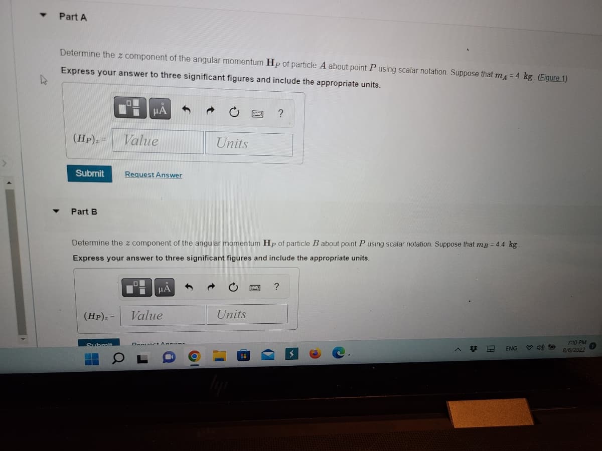 T Part A
Determine the z component of the angular momentum Hp of particle A about point P using scalar notation. Suppose that mA = 4 kg (Figure 1)
Express your answer to three significant figures and include the appropriate units.
(HP)₂ =
Submit
Part B
μA
Value
Submit
Request Answer
Determine the z component of the angular momentum Hp of particle B about point P using scalar notation. Suppose that mB = 4.4 kg
Express your answer to three significant figures and include the appropriate units.
μA
(HP)₂ = Value
Units
Donuert Ancur
?
Units
?
H
ENG
7:10 PM
8/6/2022
