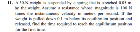 11. A 50-N weight is suspended by a spring that is stretched 0.05 m
by the weight. Assume a resistance whose magnitude is 100 N
times the instantaneous velocity in meters per second. If the
weight is pulled down 0.1 m below its equilibrium position and
released, find the time required to reach the equilibrium position
for the first time.
