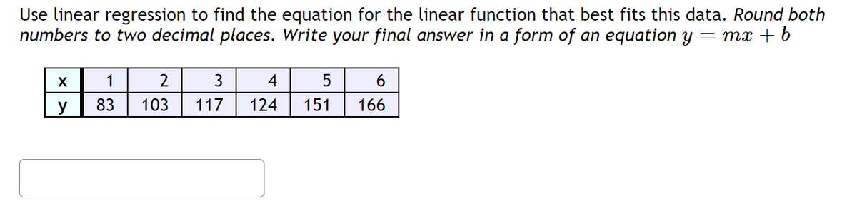 Use linear regression to find the equation for the linear function that best fits this data. Round both
numbers to two decimal places. Write your final answer in a form of an equation y
= mx + b
X
y
1
2
83 103
3
117
4
124
5
6
151 166