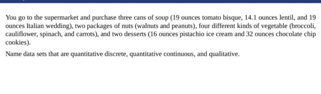 You go to the supermarket and purchase three cans of soup (19 ounces tomato bisque, 14.1 ounces lentil, and 19
ounces Italian wedding), two packages of nuts (walnuts and peanuts), four different kinds of vegetable (broccoli,
cauliflower, spinach, and carrots), and two desserts (16 ounces pistachio ice cream and 32 ounces chocolate chip
cookies).
Name data sets that are quantitative discrete, quantitative continuous, and qualitative.