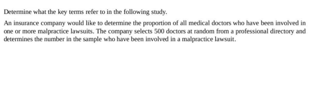 Determine what the key terms refer to in the following study.
An insurance company would like to determine the proportion of all medical doctors who have been involved in
one or more malpractice lawsuits. The company selects 500 doctors at random from a professional directory and
determines the number in the sample who have been involved in a malpractice lawsuit.