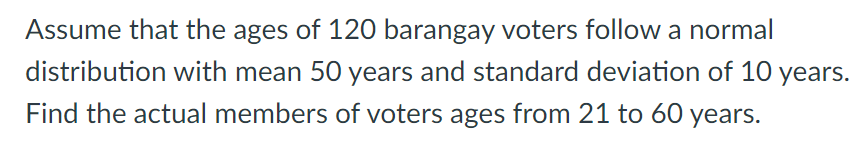 Assume that the ages of 120 barangay voters follow a normal
distribution with mean 50 years and standard deviation of 10 years.
Find the actual members of voters ages from 21 to 60 years.
