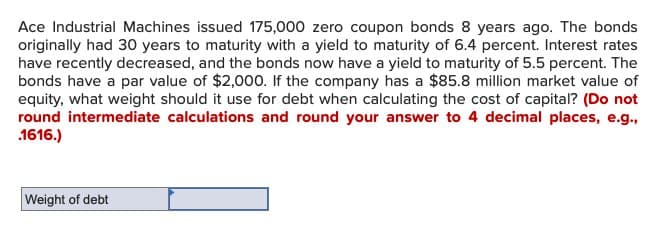 Ace Industrial Machines issued 175,000 zero coupon bonds 8 years ago. The bonds
originally had 30 years to maturity with a yield to maturity of 6.4 percent. Interest rates
have recently decreased, and the bonds now have a yield to maturity of 5.5 percent. The
bonds have a par value of $2,000. If the company has a $85.8 million market value of
equity, what weight should it use for debt when calculating the cost of capital? (Do not
round intermediate calculations and round your answer to 4 decimal places, e.g.,
.1616.)
Weight of debt