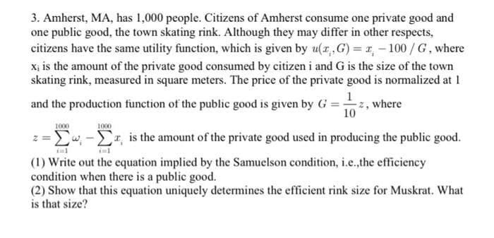 3. Amherst, MA, has 1,000 people. Citizens of Amherst consume one private good and
one public good, the town skating rink. Although they may differ in other respects,
citizens have the same utility function, which is given by u(x,G) = -100/G, where
x; is the amount of the private good consumed by citizen i and G is the size of the town
skating rink, measured in square meters. The price of the private good is normalized at 1
1
and the production function of the public good is given by G =z, where
10
1000
1000
z=w, is the amount of the private good used in producing the public good.
(1) Write out the equation implied by the Samuelson condition, i.e.,the efficiency
condition when there is a public good.
(2) Show that this equation uniquely determines the efficient rink size for Muskrat. What
is that size?