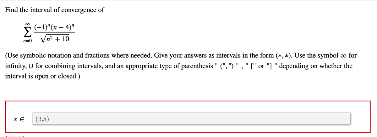 Find the interval of convergence of
(-1)"(х — 4)"
Vn? + 10
n=0
(Use symbolic notation and fractions where needed. Give your answers as intervals in the form (*, *). Use the symbol o∞ for
infinity, U for combining intervals, and an appropriate type of parenthesis " (", ") " ," [" or "] " depending on whether the
interval is open or closed.)
(3,5)
