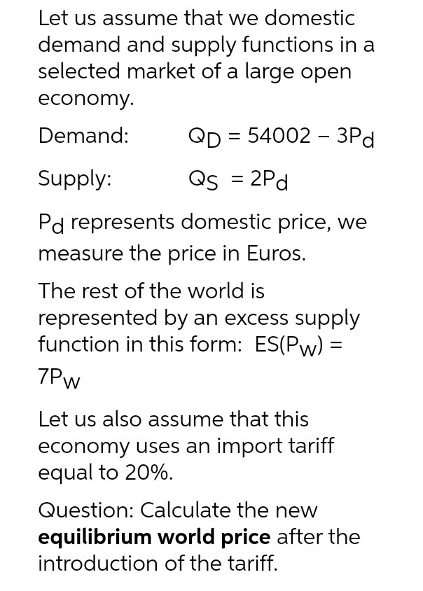 Let us assume that we domestic
demand and supply functions in a
selected market of a large open
economy.
Demand:
QD = 54002 - 3Pd
Supply:
Qs = 2Pd
Pd represents domestic price, we
measure the price in Euros.
The rest of the world is
represented by an excess supply
function in this form: ES(Pw) =
7Pw
Let us also assume that this
economy uses an import tariff
equal to 20%.
Question: Calculate the new
equilibrium world price after the
introduction of the tariff.
