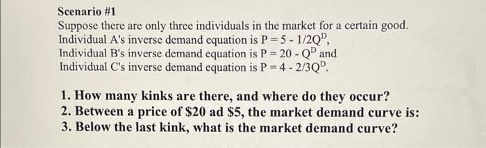 Scenario #1
Suppose there are only three individuals in the market for a certain good.
Individual A's inverse demand equation is P = 5 - 1/2Q",
Individual B's inverse demand equation is P 20 - Q" and
Individual C's inverse demand equation is P = 4 - 2/3Q.
1. How many kinks are there, and where do they occur?
2. Between a price of $20 ad $5, the market demand curve is:
3. Below the last kink, what is the market demand curve?
