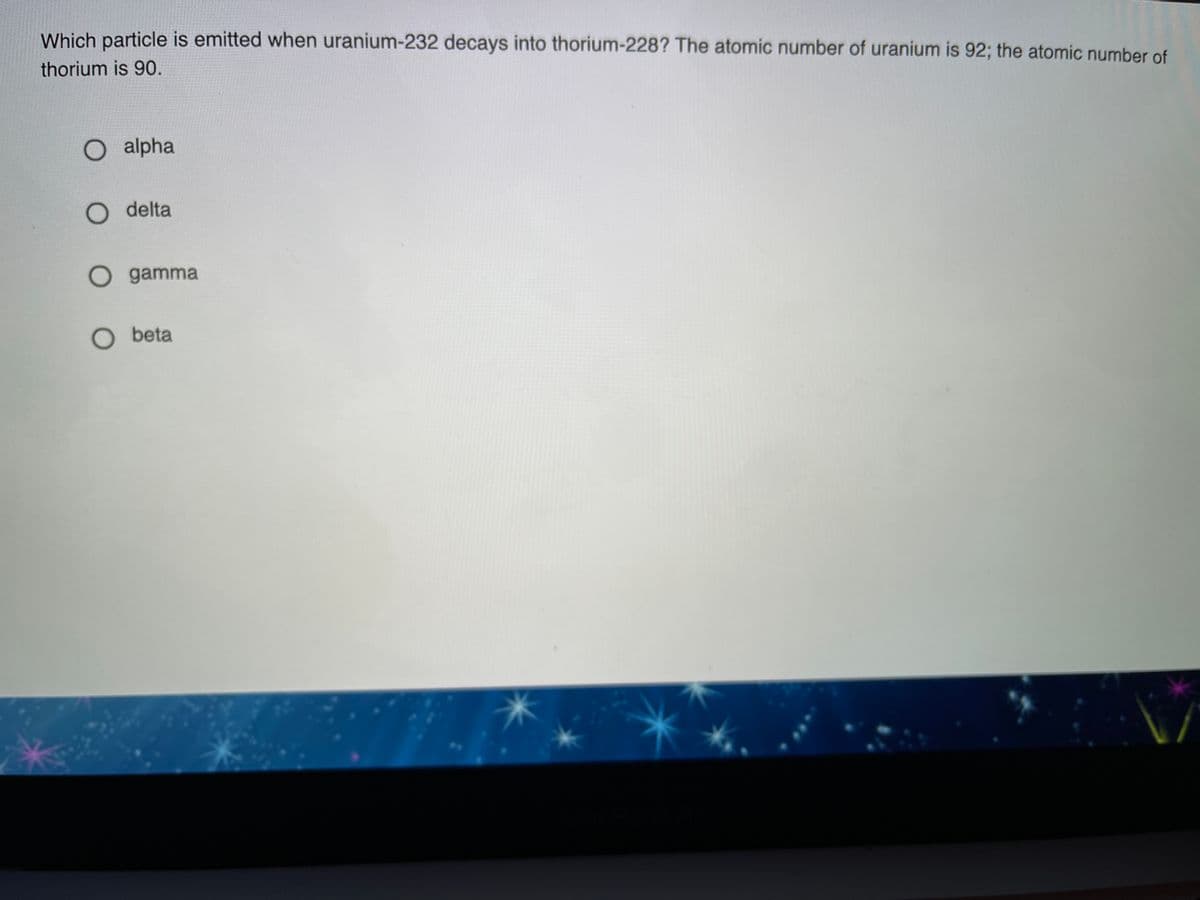 Which particle is emitted when uranium-232 decays into thorium-228? The atomic number of uranium is 92; the atomic number of
thorium is 90.
O alpha
O delta
O gamma
O beta
