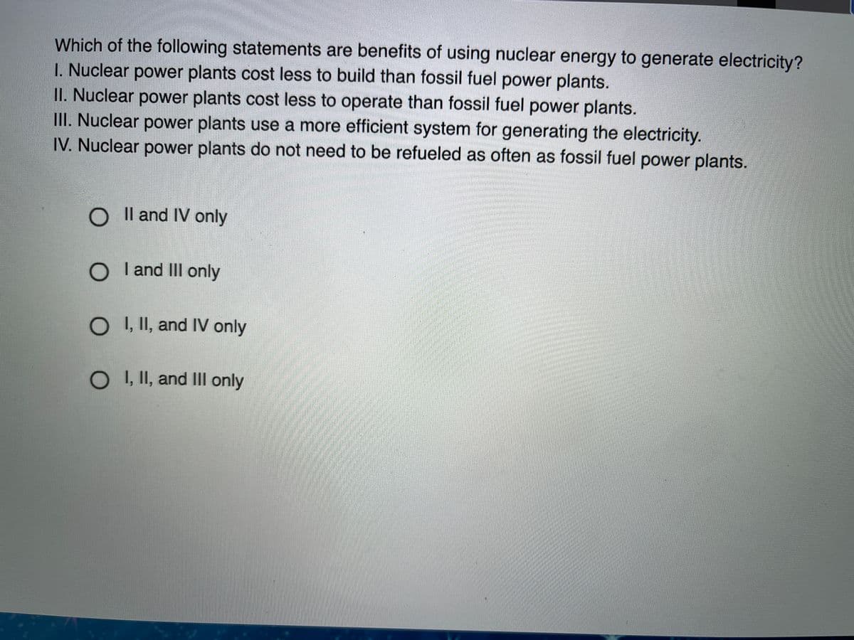 Which of the following statements are benefits of using nuclear energy to generate electricity?
I. Nuclear power plants cost less to build than fossil fuel power plants.
II. Nuclear power plants cost less to operate than fossil fuel power plants.
III. Nuclear power plants use a more efficient system for generating the electricity.
IV. Nuclear power plants do not need to be refueled as often as fossil fuel power plants.
O Il and IV only
O I and IIl only
OI, II, and IV only
O , II, and IIll only
