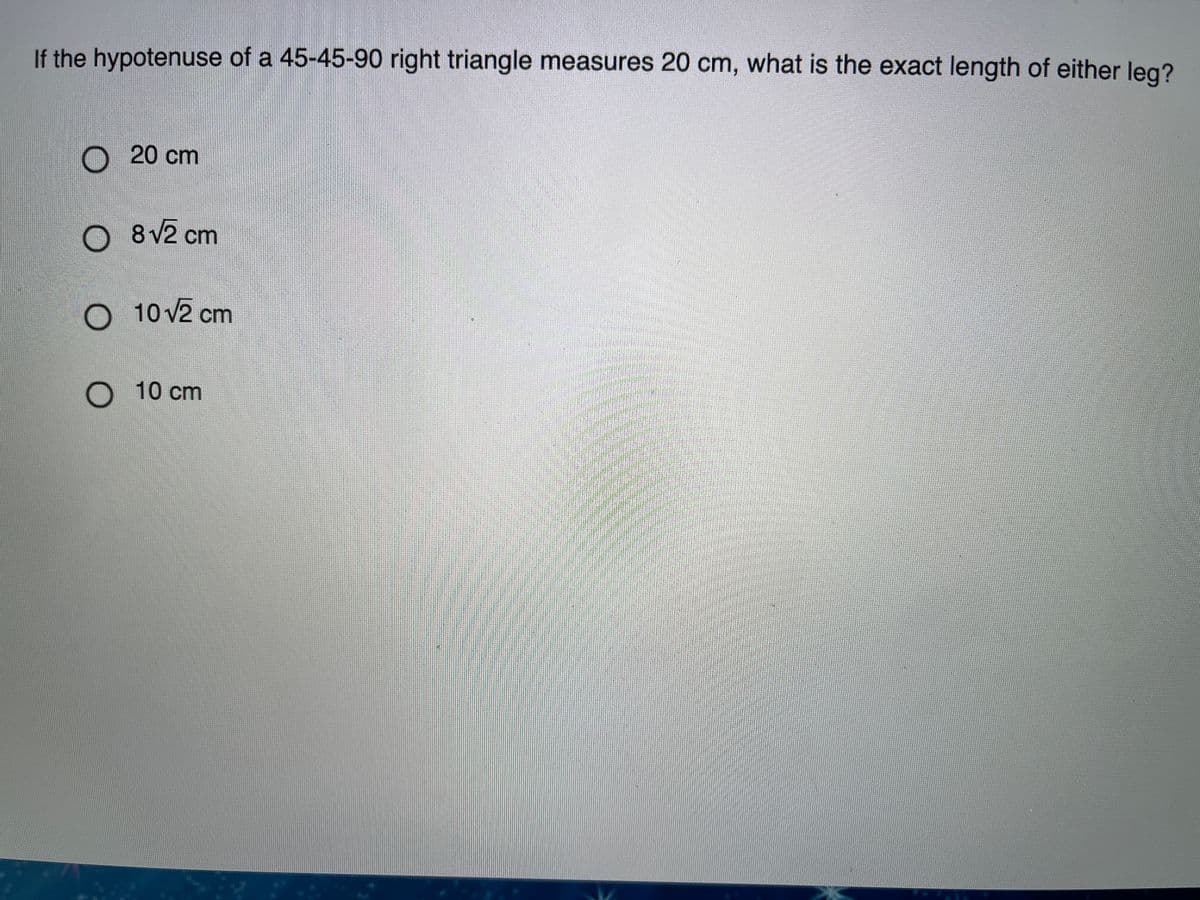 If the hypotenuse of a 45-45-90 right triangle measures 20 cm, what is the exact length of either leg?
O 20 cm
O 8V2 cm
O 10 v2 cm
O 10 cm
