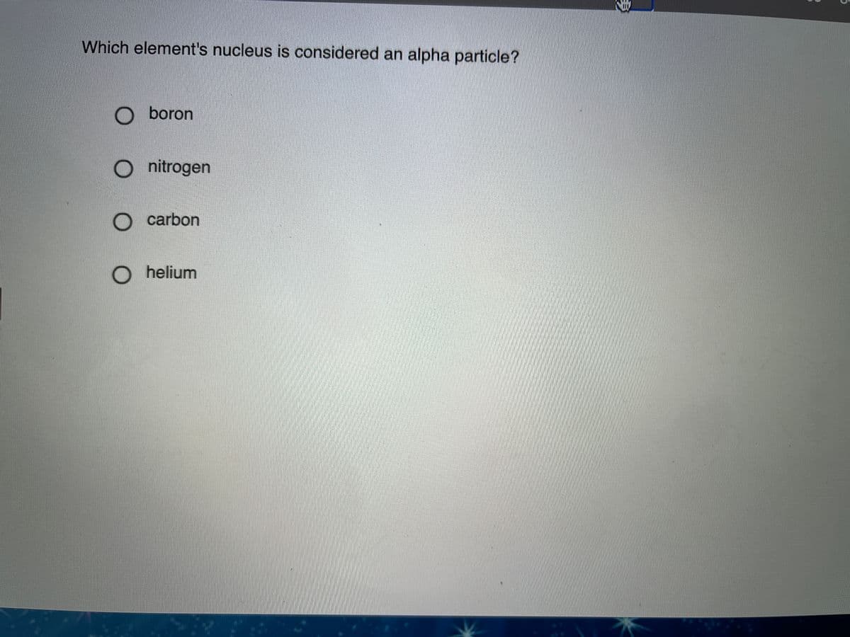 Which element's nucleus is considered an alpha particle?
O boron
nitrogen
O carbon
O helium
