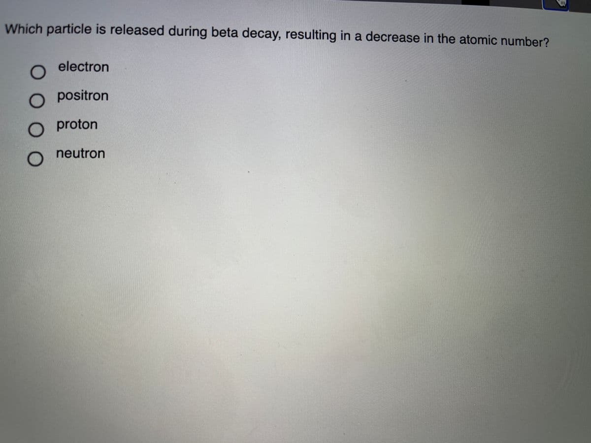 Which particle is released during beta decay, resulting in a decrease in the atomic number?
electron
O positron
O proton
neutron
O0 0 0
