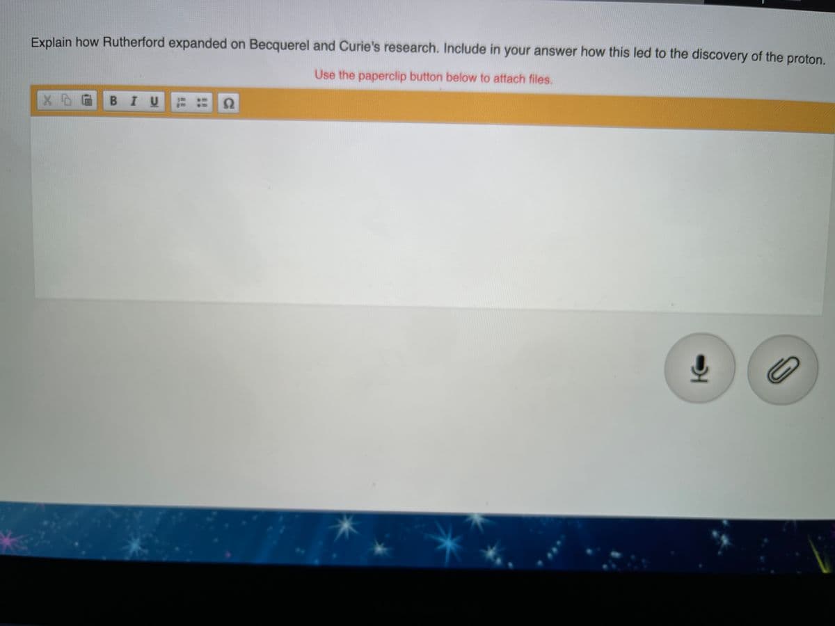 Explain how Rutherford expanded on Becquerel and Curie's research. Include in your answer how this led to the discovery of the proton.
Use the paperclip button below to attach files.
BIU :
