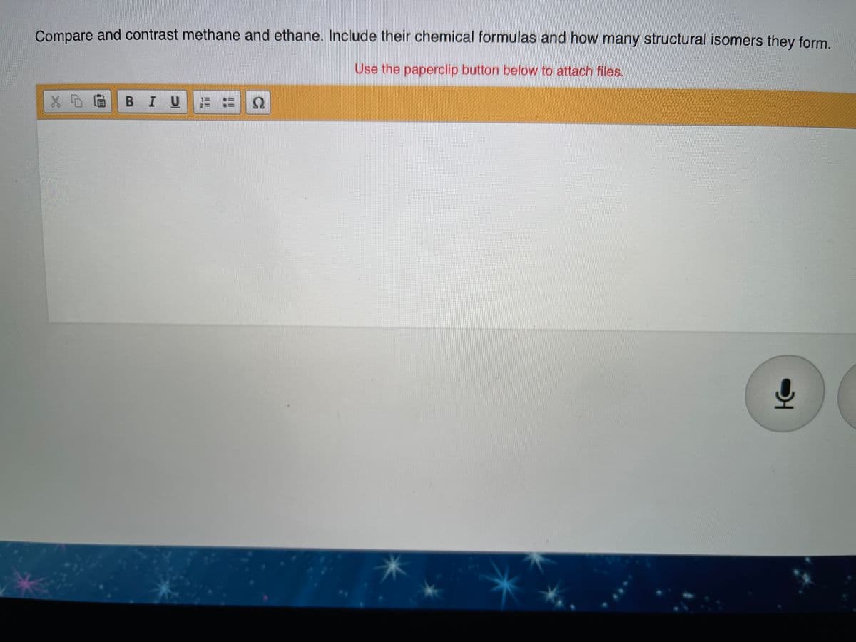 Compare and contrast methane and ethane. Include their chemical formulas and how many structural isomers they form.
Use the paperclip button below to attach files.
BIUE
Ω
