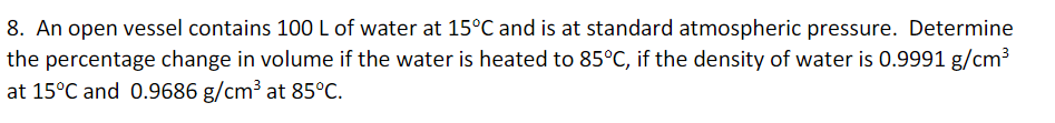 8. An open vessel contains 100 L of water at 15°C and is at standard atmospheric pressure. Determine
the percentage change in volume if the water is heated to 85°C, if the density of water is 0.9991 g/cm³
at 15°C and 0.9686 g/cm³ at 85°C.