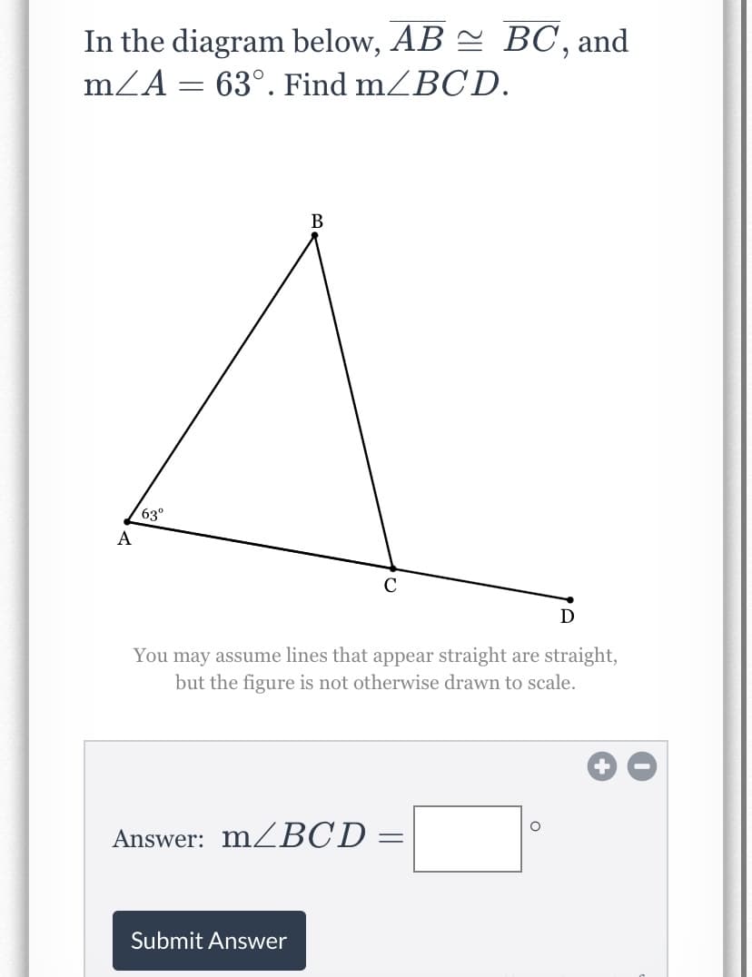 ### Problem Statement:

In the diagram below, \(\overline{AB} \cong \overline{BC}\), and \(m \angle A = 63^\circ\). Find \(m \angle BCD\).

[Graphical Diagram]

The diagram consists of a triangle \(ABC\) where \(\overline{AB}\) is congruent to \(\overline{BC}\). Additionally, there is a point \(D\) connected from point \(C\) extending outside the triangle. The given angle \( \angle A \) is indicated as \(63^\circ\).

### Diagram Description:
- **Vertices and Points**: Points \(A\), \(B\), \(C\), and \(D\) are indicated.
- **Lines**: Lines \( \overline{AB} \), \( \overline{BC} \), and \( \overline{CD} \) are drawn.
- **Given Angle**: Identified as \(\angle A = 63^\circ\).

### Instructions:
- Assume that lines that appear straight are straight.
- The figure is not otherwise drawn to scale.

### Answer Box:
**Answer: \(m \angle BCD = \) [input box here] [degrees symbol]**

#### Submit Button:
**Submit Answer**