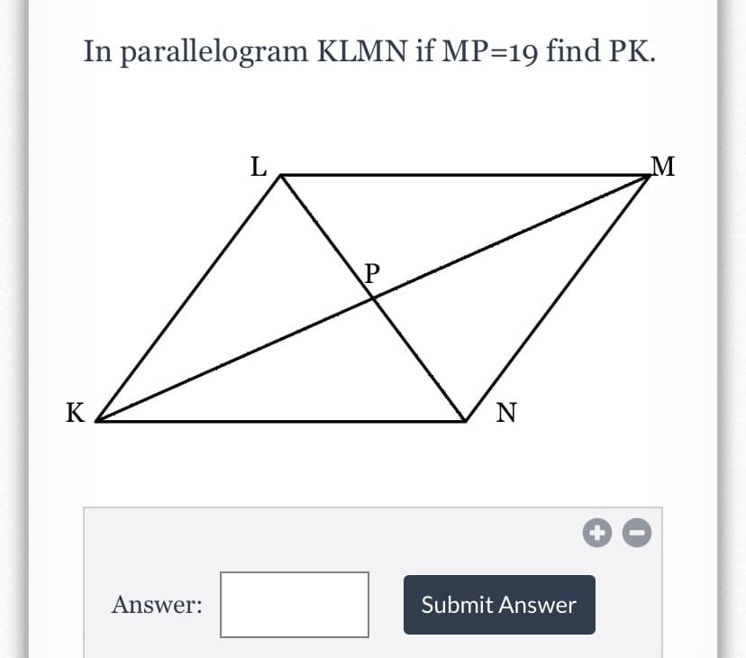 ### Problem Statement
In parallelogram KLMN, if \( MP = 19 \), find \( PK \).

### Diagram Description
The diagram shows parallelogram KLMN with vertices labeled as \( K \), \( L \), \( M \), and \( N \). There is a point \( P \) inside the parallelogram such that \( MP \) is given as 19 units. The task is to determine the length of \( PK \).

### Answer Submission
Please solve the problem and enter your answer in the box below.

**Answer:** [Input box]

[Submit Answer button with +/- option]

### Notes:
- Remember that in a parallelogram, the diagonals bisect each other. 
- Use geometric properties and relationships to find the solution.
- The sum of the segments of a diagonal in a parallelogram equals the length of the diagonal.

Feel free to explore various geometrical methods and properties to find the correct answer.