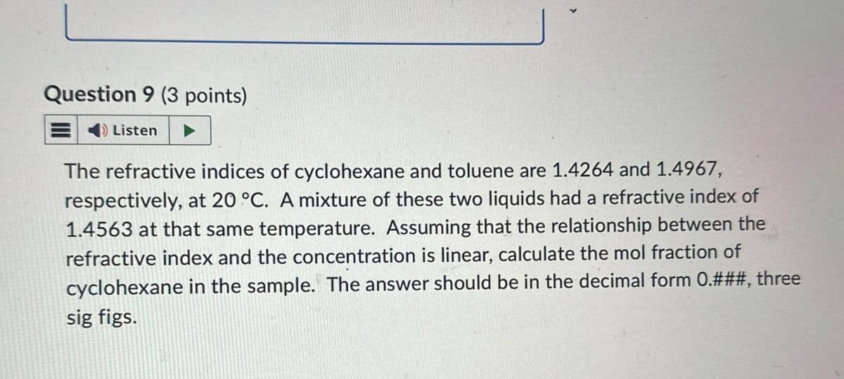 Question 9 (3 points)
Listen
The refractive indices of cyclohexane and toluene are 1.4264 and 1.4967,
respectively, at 20 °C. A mixture of these two liquids had a refractive index of
1.4563 at that same temperature. Assuming that the relationship between the
refractive index and the concentration is linear, calculate the mol fraction of
cyclohexane in the sample. The answer should be in the decimal form 0.###, three
sig figs.