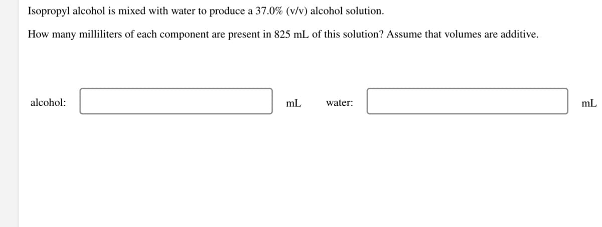 Isopropyl alcohol is mixed with water to produce a 37.0% (v/v) alcohol solution.
How many milliliters of each component are present in 825 mL of this solution? Assume that volumes are additive.
alcohol:
mL
water:
mL
