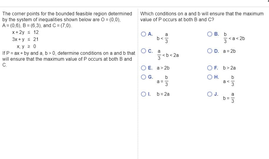 The corner points for the bounded feasible region determined
by the system of inequalities shown below are O = (0,0),
A = (0,6), B = (6,3), and C= (7,0).
x+2y s 12
3x + y s 21
х, у 20
If P = ax + by and a, b> 0, determine conditions on a and b that
will ensure that the maximum value of P occurs at both B and
C.
