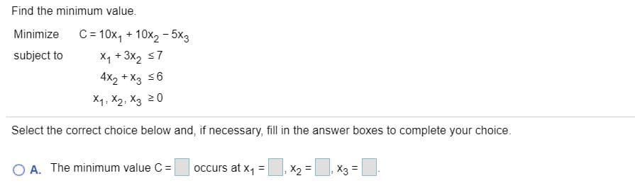 Find the minimum value.
Minimize
C= 10x, + 10x2 - 5x3
X1 + 3x, s7
4X2 + X3 s6
subject to
X1, X2, X3 20
Select the correct choice below and, if necessary, fill in the answer boxes to complete your choice.
O A. The minimum value C =
occurs at x, =|
X =
