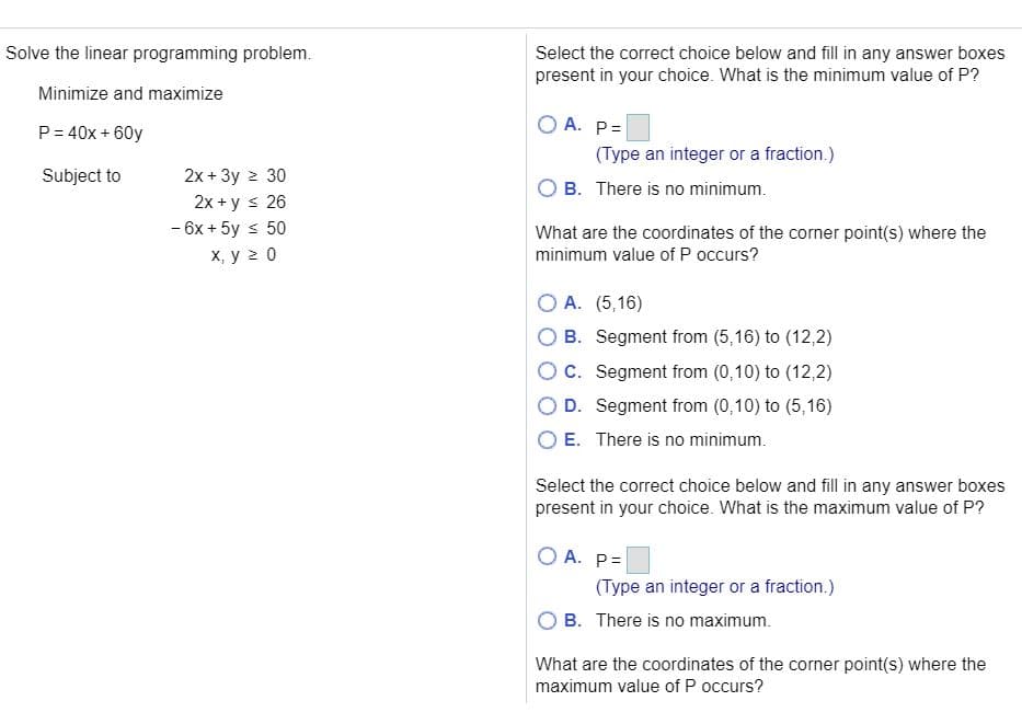 Solve the linear programming problem.
Select the correct choice below and fill in any answer boxes
present in your choice. What is the minimum value of P?
Minimize and maximize
P= 40x + 60y
O A. P=
(Type an integer or a fraction.)
Subject to
2x + 3y 2 30
2x + y s 26
- 6x + 5y s 50
X, y 2 0
O B. There is no minimum.
What are the coordinates of the corner point(s) where the
minimum value of P occurs?
O A. (5,16)
B. Segment from (5,16) to (12,2)
OC. Segment from (0,10) to (12,2)
O D. Segment from (0,10) to (5,16)
