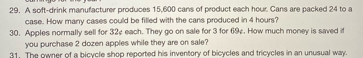 29. A soft-drink manufacturer produces 15,600 cans of product each hour. Cans are packed 24 to a
case. How many cases could be filled with the cans produced in 4 hours?
30. Apples normally sell for 32¢ each. They go on sale for 3 for 69¢. How much money is saved if
you purchase 2 dozen apples while they are on sale?
31. The owner of a bicycle shop reported his inventory of bicycles and tricycles in an unusual way.
