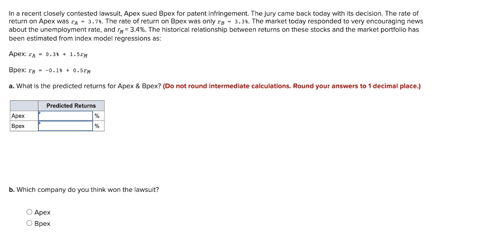 In a recent closely contested lawsuit, Apex sued Bpex for patent infringement. The jury came back today with its decision. The rate of
return on Apex was A = 3.7%. The rate of return on Bpex was only rg = 3.3%. The market today responded to very encouraging news
about the unemployment rate, and = 3.4%. The historical relationship between returns on these stocks and the market portfolio has
been estimated from index model regressions as:
Apex: A = 0.38 + 1.5M
Bpex: rg-0.1% +0.51M
a. What is the predicted returns for Apex & Bpex? (Do not round intermediate calculations. Round your answers to 1 decimal place.)
Apex
Bpex
Predicted Returns
%
%
b. Which company do you think won the lawsuit?
O Apex
O Bpex