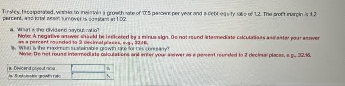 Tinsley, Incorporated, wishes to maintain a growth rate of 17.5 percent per year and a debt-equity ratio of 1.2. The profit margin is 4.2
percent, and total asset turnover is constant at 1.02.
a. What is the dividend payout ratio?
Note: A negative answer should be indicated by a minus sign. Do not round intermediate calculations and enter your answer
as a percent rounded to 2 decimal places, e.g., 32.16.
b. What is the maximum sustainable growth rate for this company?
Note: Do not round intermediate calculations and enter your answer as a percent rounded to 2 decimal places, e.g., 32.16.
a. Dividend payout ratio
b. Sustainable growth rate
%
%