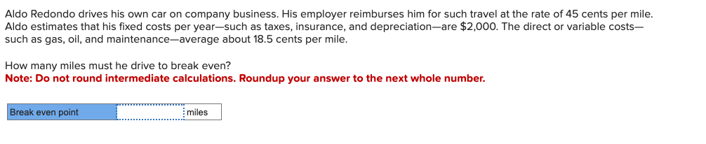 Aldo Redondo drives his own car on company business. His employer reimburses him for such travel at the rate of 45 cents per mile.
Aldo estimates that his fixed costs per year-such as taxes, insurance, and depreciation-are $2,000. The direct or variable costs-
such as gas, oil, and maintenance-average about 18.5 cents per mile.
How many miles must he drive to break even?
Note: Do not round intermediate calculations. Roundup your answer to the next whole number.
Break even point
miles