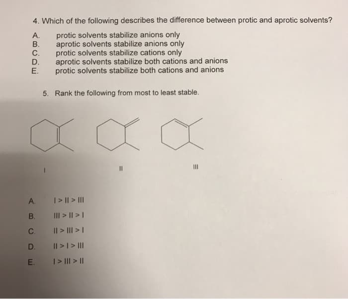 4. Which of the following describes the difference between protic and aprotic solvents?
A.
protic solvents stabilize anions only
aprotic solvents stabilize anions only
protic solvents stabilize cations only
aprotic solvents stabilize both cations and anions
protic solvents stabilize both cations and anions
5. Rank the following from most to least stable.
ABCDE
B.
C.
D.
E.
A.
B.
C.
D.
E.
| > || > |||
||| > || > |
|| > ||| > |
|| > | > |||
| > ||| > ||
||
|||