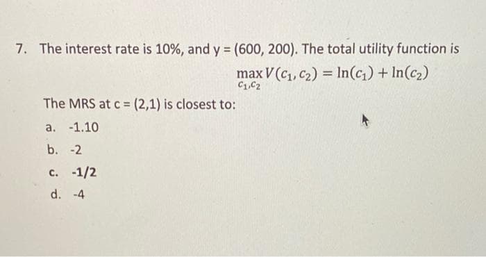 7. The interest rate is 10%, and y = (600, 200). The total utility function is
max V (C₁, C₂) = ln(c₁) + In(c₂)
C1,C2
The MRS at c = (2,1) is closest to:
a. -1.10
b. -2
c. -1/2
d. -4
4