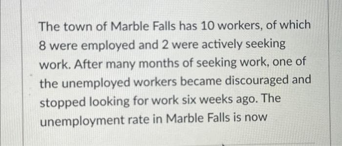 The town of Marble Falls has 10 workers, of which
8 were employed and 2 were actively seeking
work. After many months of seeking work, one of
the unemployed workers became discouraged and
stopped looking for work six weeks ago. The
unemployment rate in Marble Falls is now