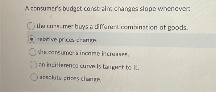 A consumer's budget constraint changes slope whenever:
the consumer buys a different combination of goods.
relative prices change.
the consumer's income increases.
an indifference curve is tangent to it.
absolute prices change.