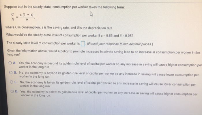 Suppose that in the steady state, consumption per worker takes the following form:
4
C
N
s (1-s)
8
where C is consumption, s is the saving rate, and is the depreciation rate.
What would be the steady-state level of consumption per worker if s= 0.65 and 8 = 0.05?
(Round your response to two decimal places.)
The steady-state level of consumption per worker is
Given the information above, would a policy to promote increases in private saving lead to an increase in consumption per worker in the
long run?
OA. Yes, the economy is beyond its golden-rule level of capital per worker so any increase in saving will cause higher consumption per
worker in the long run.
OB. No, the economy is beyond its golden-rule level of capital per worker so any increase in saving will cause lower consumption per
worker in the long run.
OC. No, the economy is below its golden-rule level of capital per worker so any increase in saving will cause lower consumption per
worker in the long run.
OD. Yes, the economy is below its golden-rule level of capital per worker so any increase in saving will cause higher consumption per
worker in the long run.