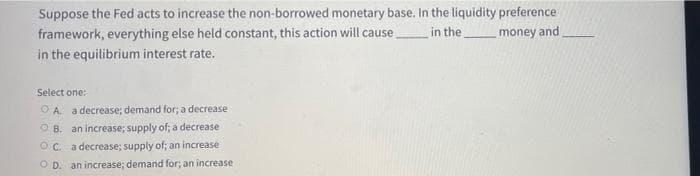 Suppose the Fed acts to increase the non-borrowed monetary base. In the liquidity preference
framework, everything else held constant, this action will cause
in the equilibrium interest rate.
in the
money and
Select one:
OA. a decrease; demand for; a decrease
B. an increase; supply of; a decrease
OC. a decrease; supply of; an increase
OD. an increase; demand for; an increase