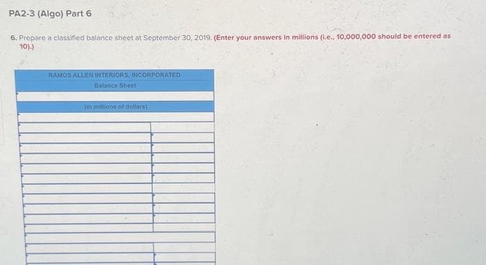 PA2-3 (Algo) Part 6
6. Prepare a classified balance sheet at September 30, 2019. (Enter your answers in millions (i.e., 10,000,000 should be entered as
10).)
RAMOS ALLEN INTERIORS, INCORPORATED
Balance Sheet
(in millions of dollars)