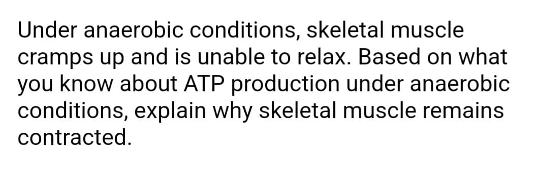 Under anaerobic conditions, skeletal muscle
cramps up and is unable to relax. Based on what
you know about ATP production under anaerobic
conditions, explain why skeletal muscle remains
contracted.
