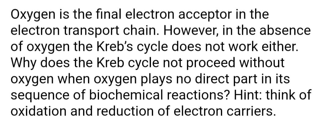 Oxygen is the final electron acceptor in the
electron transport chain. However, in the absence
of oxygen the Kreb's cycle does not work either.
Why does the Kreb cycle not proceed without
oxygen when oxygen plays no direct part in its
sequence of biochemical reactions? Hint: think of
oxidation and reduction of electron carriers.
