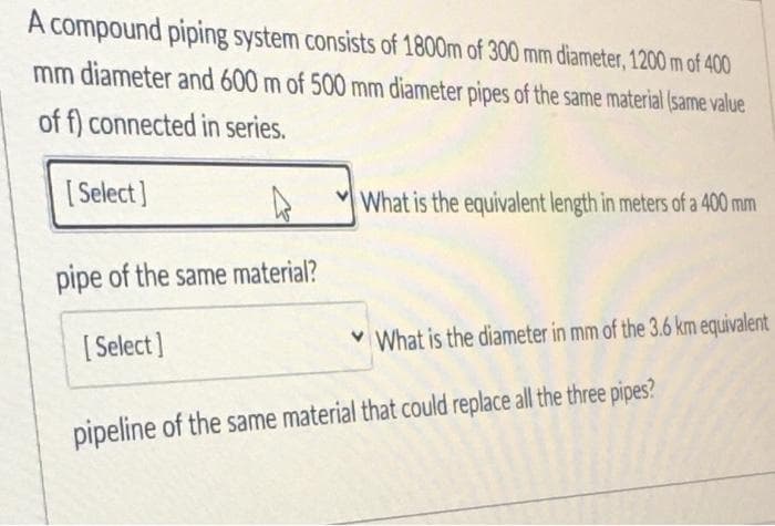 A compound piping system consists of 1800m of 300 mm diameter, 1200 m of 400
mm diameter and 600 m of 500 mm diameter pipes of the same material (same value
of f) connected in series.
[ Select]
What is the equivalent length in meters of a 400 mm
pipe of the same material?
[ Select]
v What is the diameter in mm of the 3.6 km equivalent
pipeline of the same material that could replace all the three pipes?
