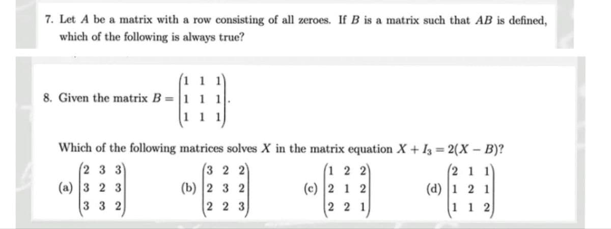 7. Let A be a matrix with a row consisting of all zeroes. If B is a matrix such that AB is defined,
which of the following is always true?
8. Given the matrix B = 1 1
11
Which of the following
(233)
(a) 3 2 3
332
matrices solves X in the matrix equation X+13= 2(X - B)?
(211)
(d) 1 2 1
112
(322)
(b) 2 3 2
2 2 3
(122)
(c) 2 1 2
2 2 1