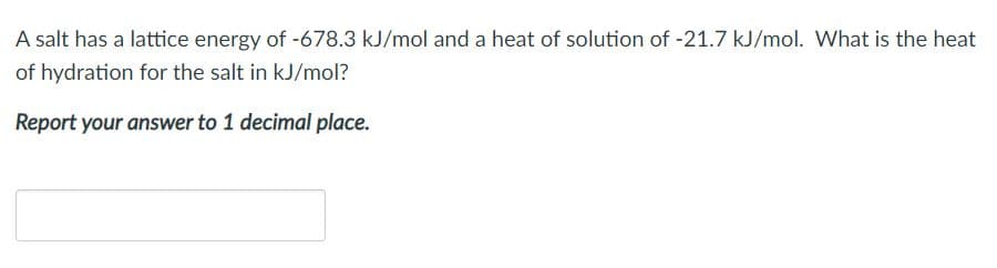 A salt has a lattice energy of -678.3 kJ/mol and a heat of solution of -21.7 kJ/mol. What is the heat
of hydration for the salt in kJ/mol?
Report your answer to 1 decimal place.
