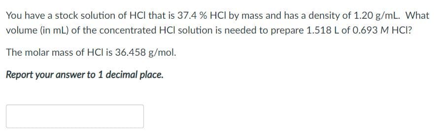 You have a stock solution of HCI that is 37.4 % HCl by mass and has a density of 1.20 g/mL. What
volume (in mL) of the concentrated HCI solution is needed to prepare 1.518 L of 0.693 M HCI?
The molar mass of HCl is 36.458 g/mol.
Report your answer to 1 decimal place.
