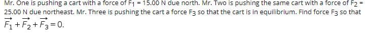 Mr. One is pushing a cart with a force of F1 = 15.00 N due north. Mr. Two is pushing the same cart with a force of F2 =
25.00 N due northeast. Mr. Three is pushing the cart a force F3 so that the cart is in equilibrium. Find force F3 so that
F+F2+ F3= 0.
