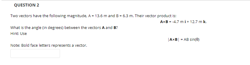 QUESTION 2
Two vectors have the following magnitude, A = 13.6 m and B = 6.3 m. Their vector product is:
AXB = -4.7 m i+ 12.7 m k.
What is the angle (in degrees) between the vectors A and B?
Hint: Use
|AXB| = AB sin(0)
Note: Bold face letters represents a vector.
