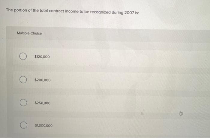 The portion of the total contract income to be recognized during 2007 is:
Multiple Choice
$120,000
$200,000
$250,000
$1,000,000