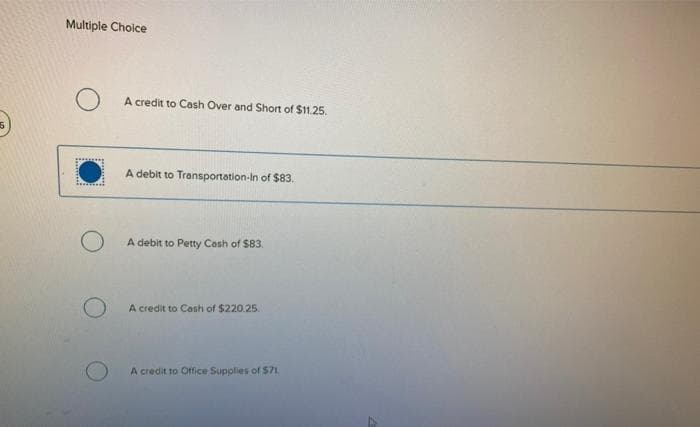 Multiple Choice
O
A credit to Cash Over and Short of $11.25.
A debit to Transportation-In of $83.
A debit to Petty Cash of $83.
A credit to Cash of $220.25.
A credit to Office Supplies of $71.