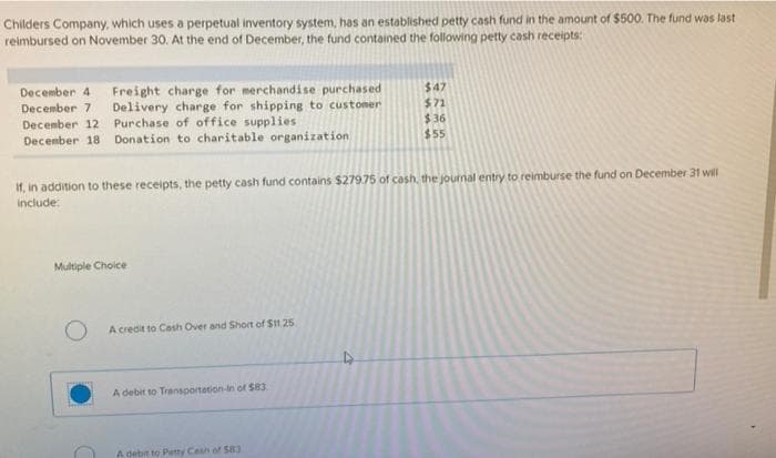 Childers Company, which uses a perpetual inventory system, has an established petty cash fund in the amount of $500. The fund was last
reimbursed on November 30. At the end of December, the fund contained the following petty cash receipts:
December 4 Freight charge for merchandise purchased
December 7 Delivery charge for shipping to customer
December 12 Purchase of office supplies
December 18 Donation to charitable organization
If, in addition to these receipts, the petty cash fund contains $279.75 of cash, the journal entry to reimburse the fund on December 31 will
include:
Multiple Choice
factura
A credit to Cash Over and Short of $11.25
A debit to Transportation-in of $83.
$47
$71
$36
$55
A debit to Petty Cash of 583